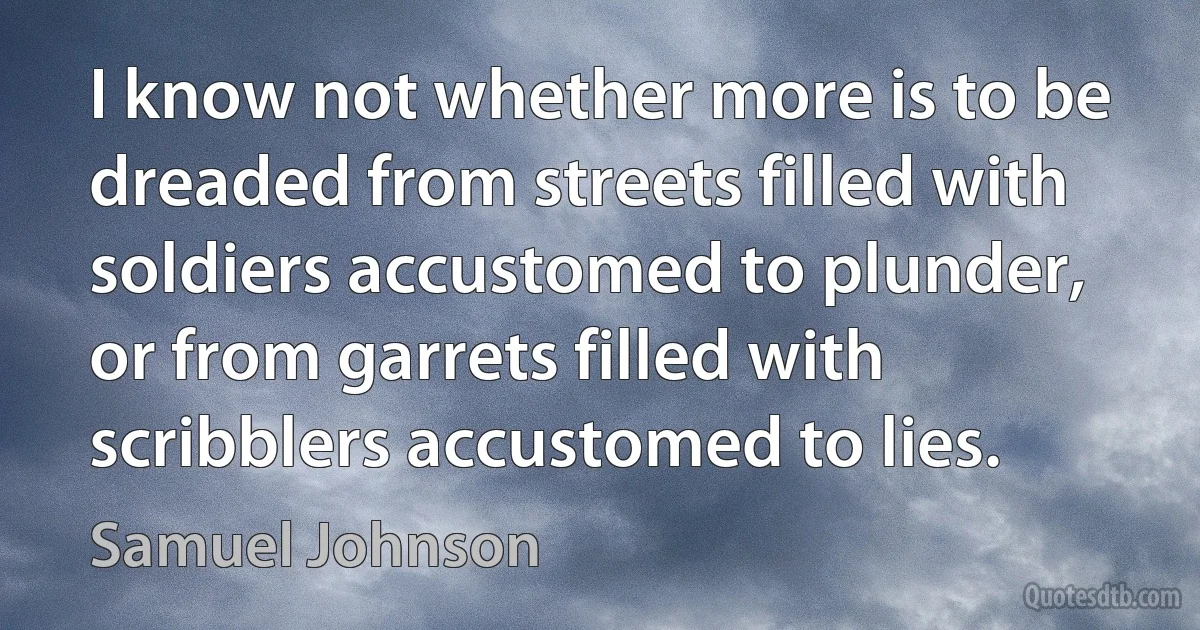 I know not whether more is to be dreaded from streets filled with soldiers accustomed to plunder, or from garrets filled with scribblers accustomed to lies. (Samuel Johnson)