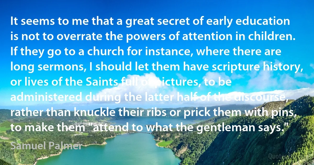 It seems to me that a great secret of early education is not to overrate the powers of attention in children. If they go to a church for instance, where there are long sermons, I should let them have scripture history, or lives of the Saints full of pictures, to be administered during the latter half of the discourse, rather than knuckle their ribs or prick them with pins, to make them "attend to what the gentleman says." (Samuel Palmer)