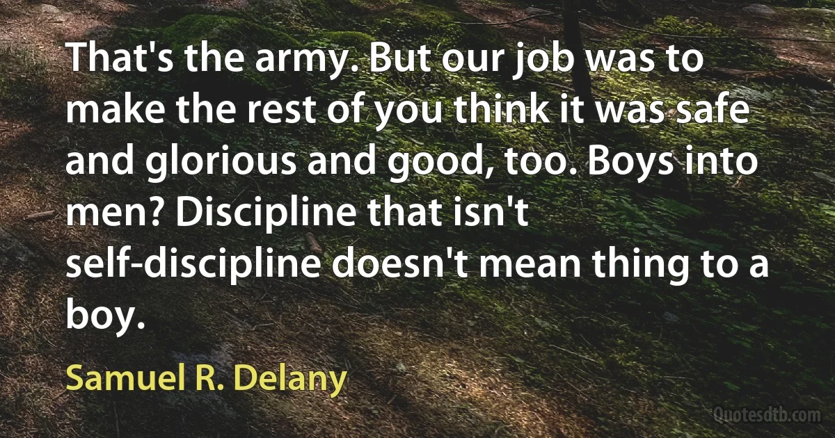 That's the army. But our job was to make the rest of you think it was safe and glorious and good, too. Boys into men? Discipline that isn't self-discipline doesn't mean thing to a boy. (Samuel R. Delany)