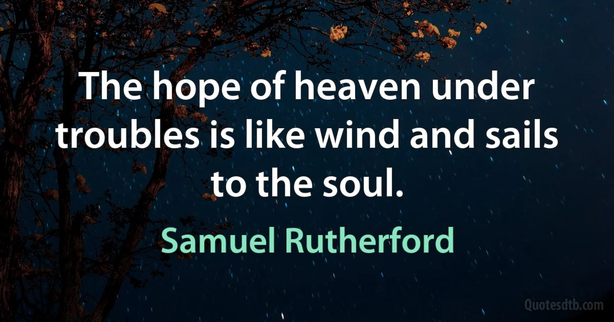 The hope of heaven under troubles is like wind and sails to the soul. (Samuel Rutherford)