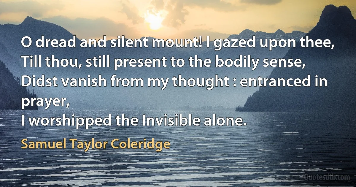 O dread and silent mount! I gazed upon thee,
Till thou, still present to the bodily sense,
Didst vanish from my thought : entranced in prayer,
I worshipped the Invisible alone. (Samuel Taylor Coleridge)