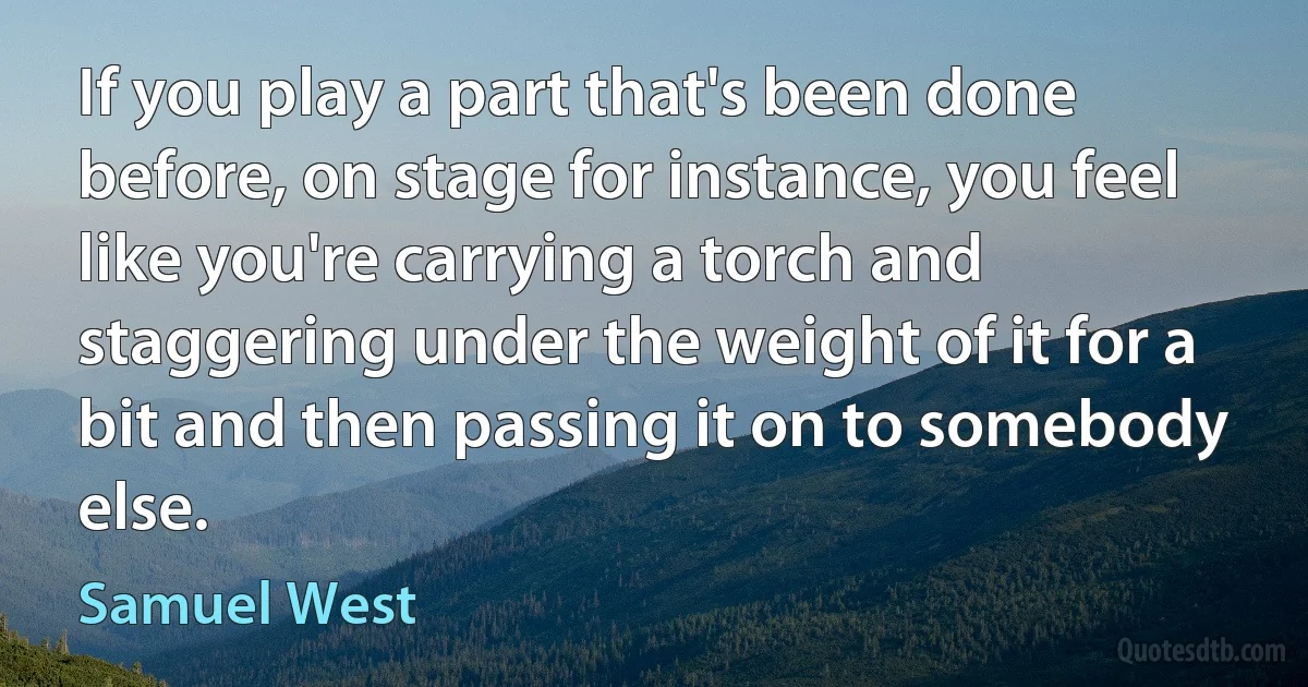 If you play a part that's been done before, on stage for instance, you feel like you're carrying a torch and staggering under the weight of it for a bit and then passing it on to somebody else. (Samuel West)