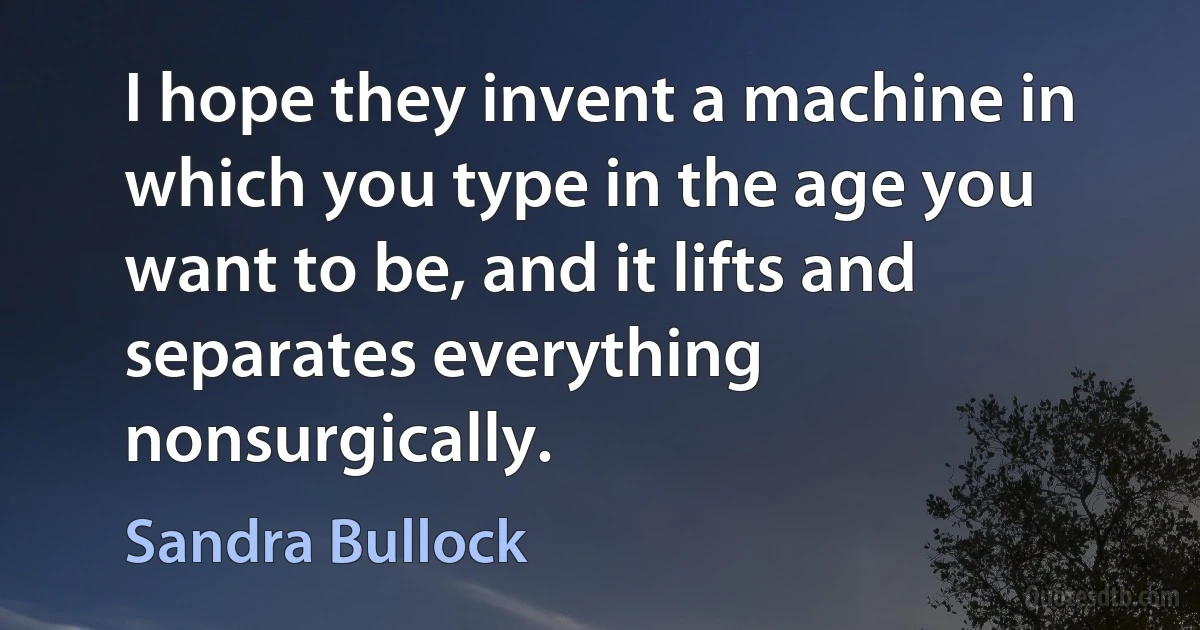 I hope they invent a machine in which you type in the age you want to be, and it lifts and separates everything nonsurgically. (Sandra Bullock)