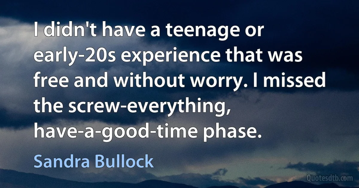 I didn't have a teenage or early-20s experience that was free and without worry. I missed the screw-everything, have-a-good-time phase. (Sandra Bullock)