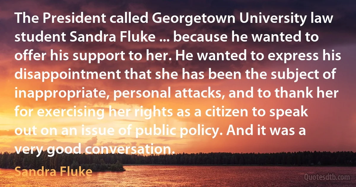 The President called Georgetown University law student Sandra Fluke ... because he wanted to offer his support to her. He wanted to express his disappointment that she has been the subject of inappropriate, personal attacks, and to thank her for exercising her rights as a citizen to speak out on an issue of public policy. And it was a very good conversation. (Sandra Fluke)