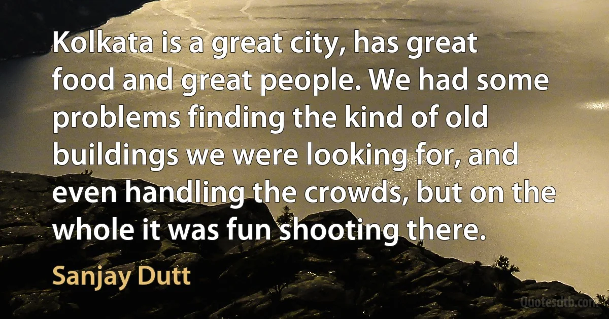 Kolkata is a great city, has great food and great people. We had some problems finding the kind of old buildings we were looking for, and even handling the crowds, but on the whole it was fun shooting there. (Sanjay Dutt)