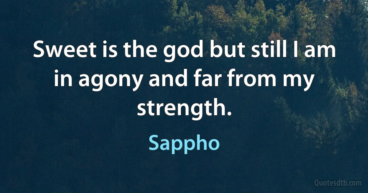 Sweet is the god but still I am
in agony and far from my strength. (Sappho)