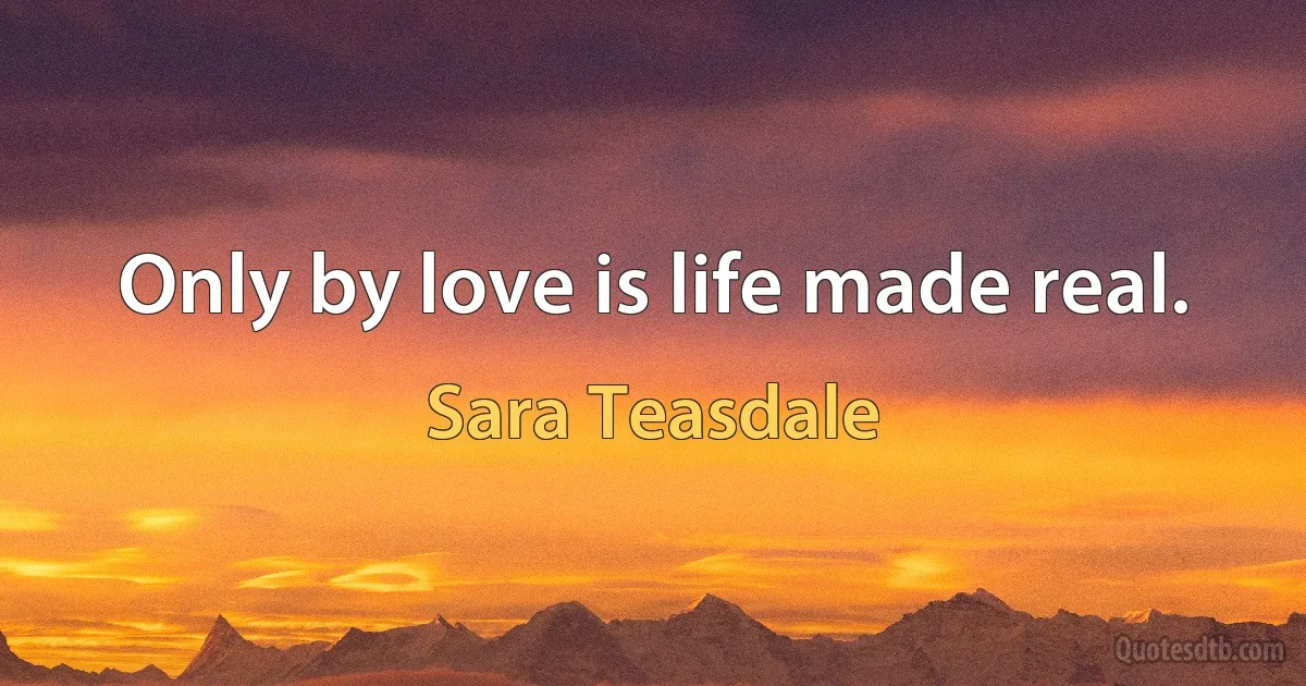 Only by love is life made real. (Sara Teasdale)