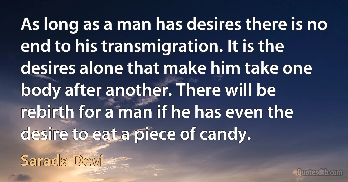 As long as a man has desires there is no end to his transmigration. It is the desires alone that make him take one body after another. There will be rebirth for a man if he has even the desire to eat a piece of candy. (Sarada Devi)