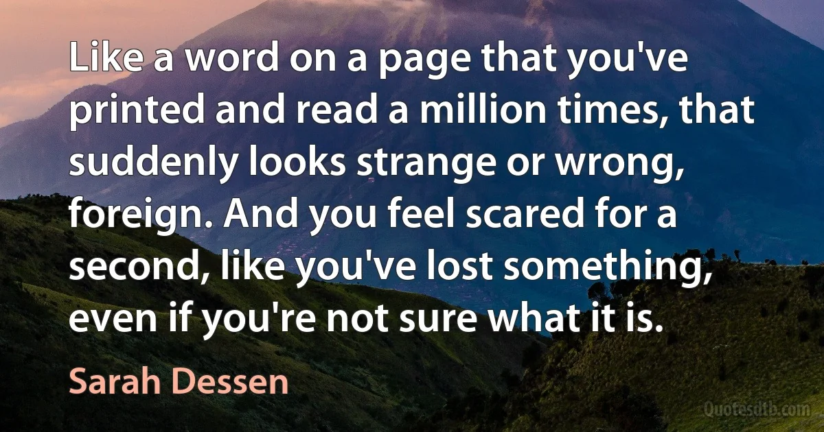 Like a word on a page that you've printed and read a million times, that suddenly looks strange or wrong, foreign. And you feel scared for a second, like you've lost something, even if you're not sure what it is. (Sarah Dessen)