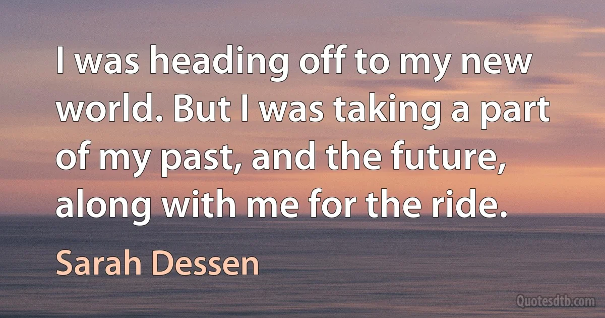 I was heading off to my new world. But I was taking a part of my past, and the future, along with me for the ride. (Sarah Dessen)