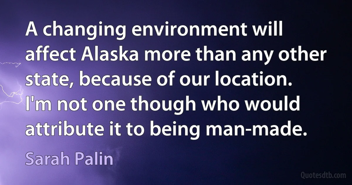 A changing environment will affect Alaska more than any other state, because of our location. I'm not one though who would attribute it to being man-made. (Sarah Palin)