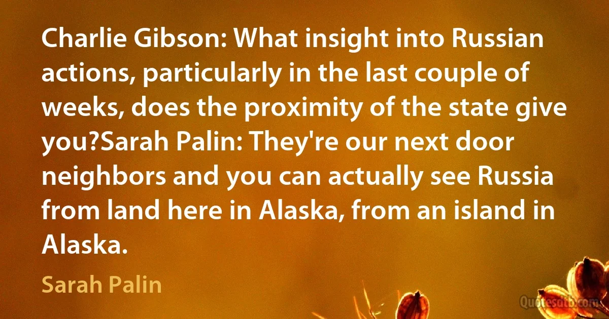 Charlie Gibson: What insight into Russian actions, particularly in the last couple of weeks, does the proximity of the state give you?Sarah Palin: They're our next door neighbors and you can actually see Russia from land here in Alaska, from an island in Alaska. (Sarah Palin)