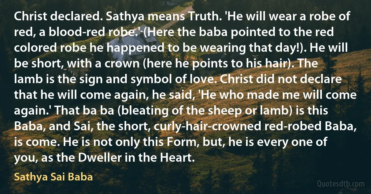 Christ declared. Sathya means Truth. 'He will wear a robe of red, a blood-red robe.' (Here the baba pointed to the red colored robe he happened to be wearing that day!). He will be short, with a crown (here he points to his hair). The lamb is the sign and symbol of love. Christ did not declare that he will come again, he said, 'He who made me will come again.' That ba ba (bleating of the sheep or lamb) is this Baba, and Sai, the short, curly-hair-crowned red-robed Baba, is come. He is not only this Form, but, he is every one of you, as the Dweller in the Heart. (Sathya Sai Baba)