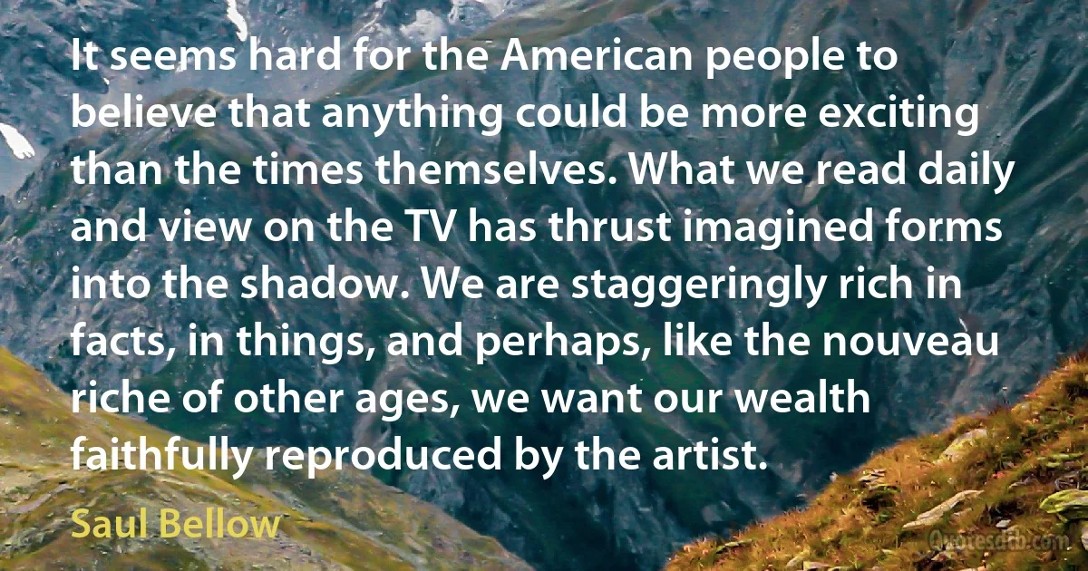 It seems hard for the American people to believe that anything could be more exciting than the times themselves. What we read daily and view on the TV has thrust imagined forms into the shadow. We are staggeringly rich in facts, in things, and perhaps, like the nouveau riche of other ages, we want our wealth faithfully reproduced by the artist. (Saul Bellow)