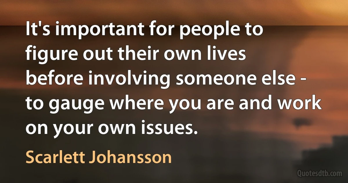 It's important for people to figure out their own lives before involving someone else - to gauge where you are and work on your own issues. (Scarlett Johansson)