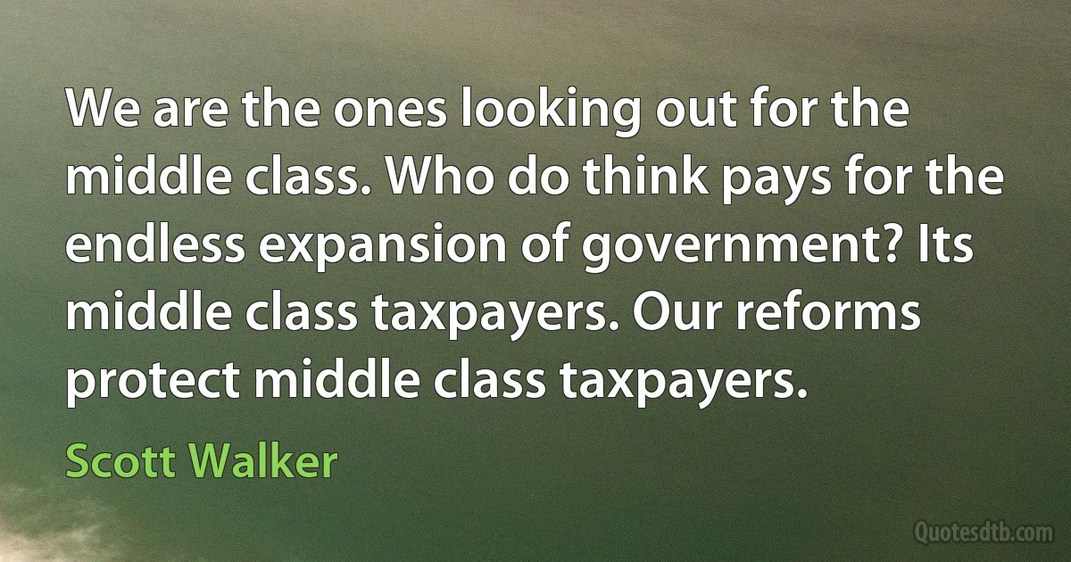 We are the ones looking out for the middle class. Who do think pays for the endless expansion of government? Its middle class taxpayers. Our reforms protect middle class taxpayers. (Scott Walker)