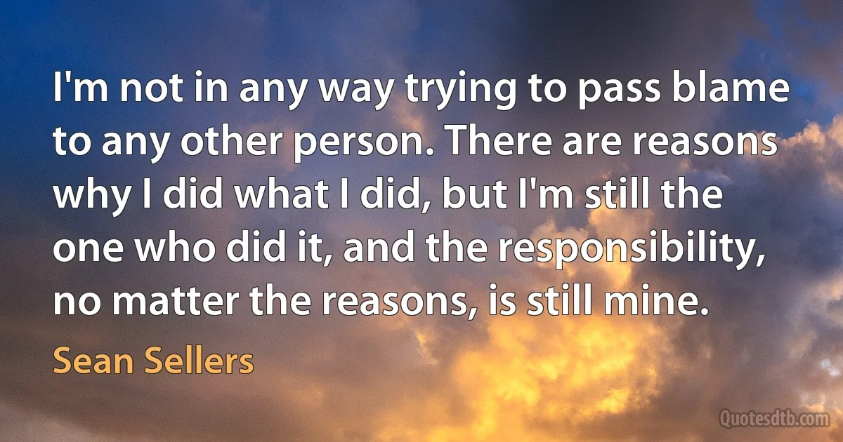 I'm not in any way trying to pass blame to any other person. There are reasons why I did what I did, but I'm still the one who did it, and the responsibility, no matter the reasons, is still mine. (Sean Sellers)