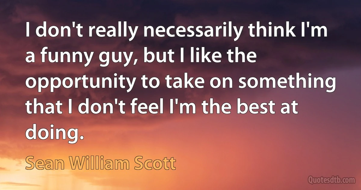 I don't really necessarily think I'm a funny guy, but I like the opportunity to take on something that I don't feel I'm the best at doing. (Sean William Scott)