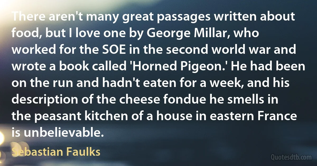 There aren't many great passages written about food, but I love one by George Millar, who worked for the SOE in the second world war and wrote a book called 'Horned Pigeon.' He had been on the run and hadn't eaten for a week, and his description of the cheese fondue he smells in the peasant kitchen of a house in eastern France is unbelievable. (Sebastian Faulks)