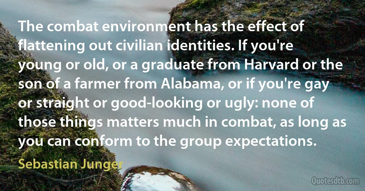 The combat environment has the effect of flattening out civilian identities. If you're young or old, or a graduate from Harvard or the son of a farmer from Alabama, or if you're gay or straight or good-looking or ugly: none of those things matters much in combat, as long as you can conform to the group expectations. (Sebastian Junger)