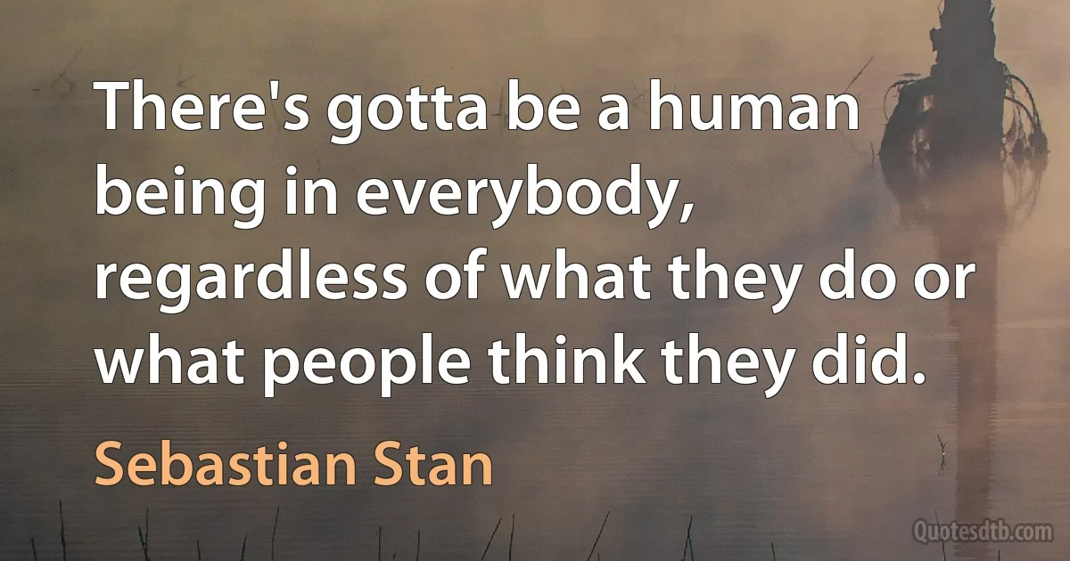 There's gotta be a human being in everybody, regardless of what they do or what people think they did. (Sebastian Stan)