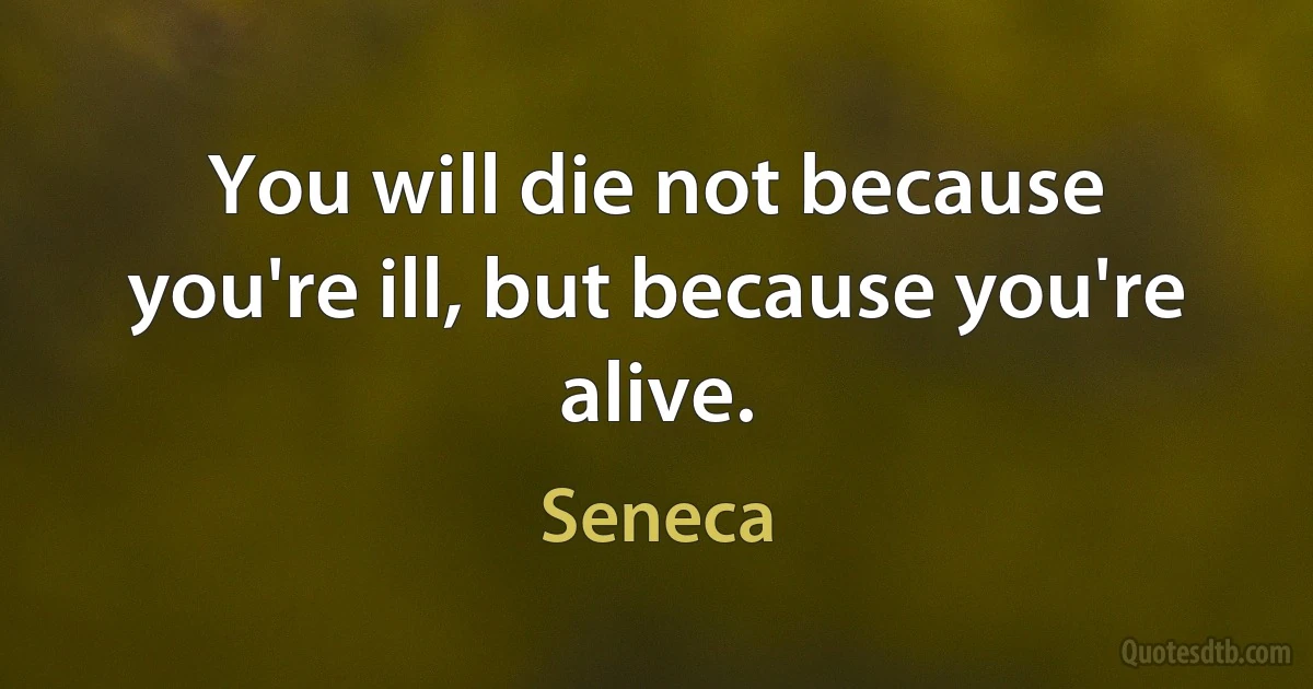 You will die not because you're ill, but because you're alive. (Seneca)