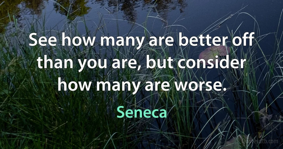 See how many are better off than you are, but consider how many are worse. (Seneca)