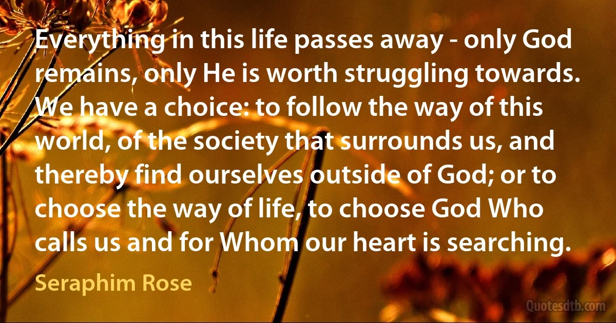 Everything in this life passes away - only God remains, only He is worth struggling towards. We have a choice: to follow the way of this world, of the society that surrounds us, and thereby find ourselves outside of God; or to choose the way of life, to choose God Who calls us and for Whom our heart is searching. (Seraphim Rose)