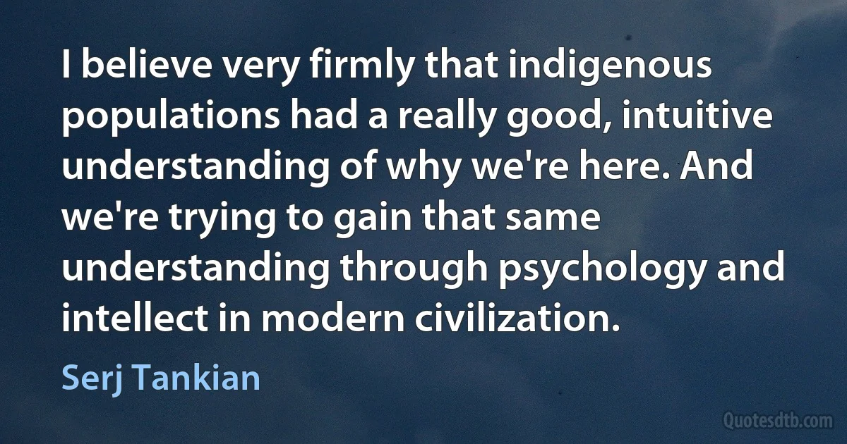 I believe very firmly that indigenous populations had a really good, intuitive understanding of why we're here. And we're trying to gain that same understanding through psychology and intellect in modern civilization. (Serj Tankian)