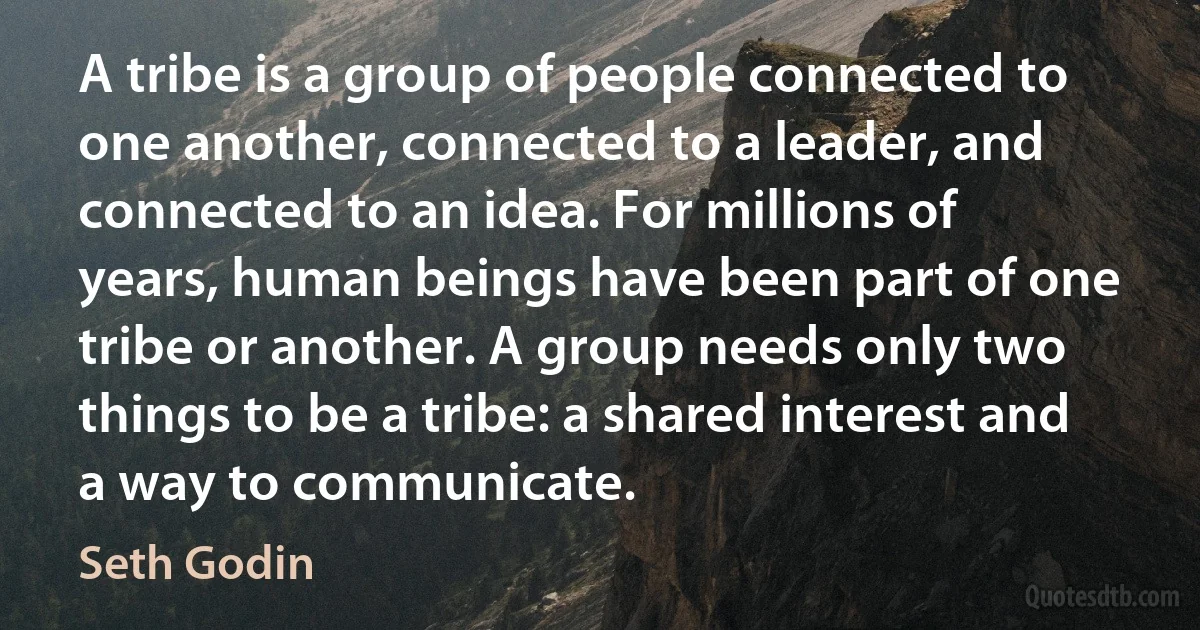 A tribe is a group of people connected to one another, connected to a leader, and connected to an idea. For millions of years, human beings have been part of one tribe or another. A group needs only two things to be a tribe: a shared interest and a way to communicate. (Seth Godin)