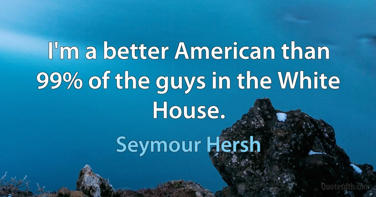 I'm a better American than 99% of the guys in the White House. (Seymour Hersh)