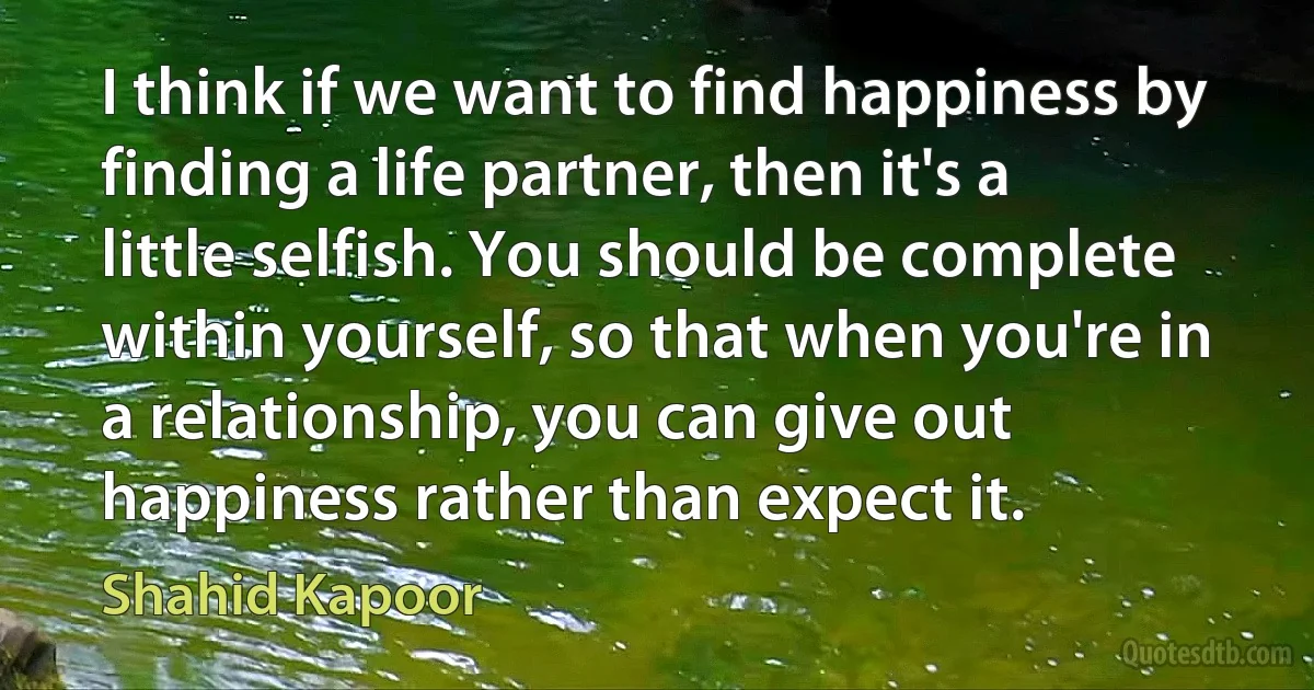 I think if we want to find happiness by finding a life partner, then it's a little selfish. You should be complete within yourself, so that when you're in a relationship, you can give out happiness rather than expect it. (Shahid Kapoor)