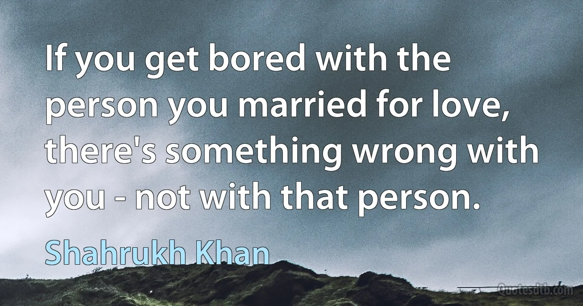 If you get bored with the person you married for love, there's something wrong with you - not with that person. (Shahrukh Khan)