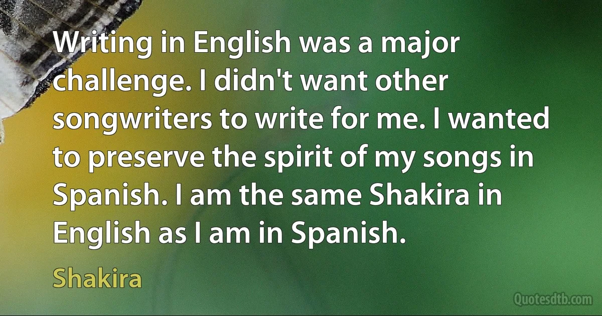 Writing in English was a major challenge. I didn't want other songwriters to write for me. I wanted to preserve the spirit of my songs in Spanish. I am the same Shakira in English as I am in Spanish. (Shakira)