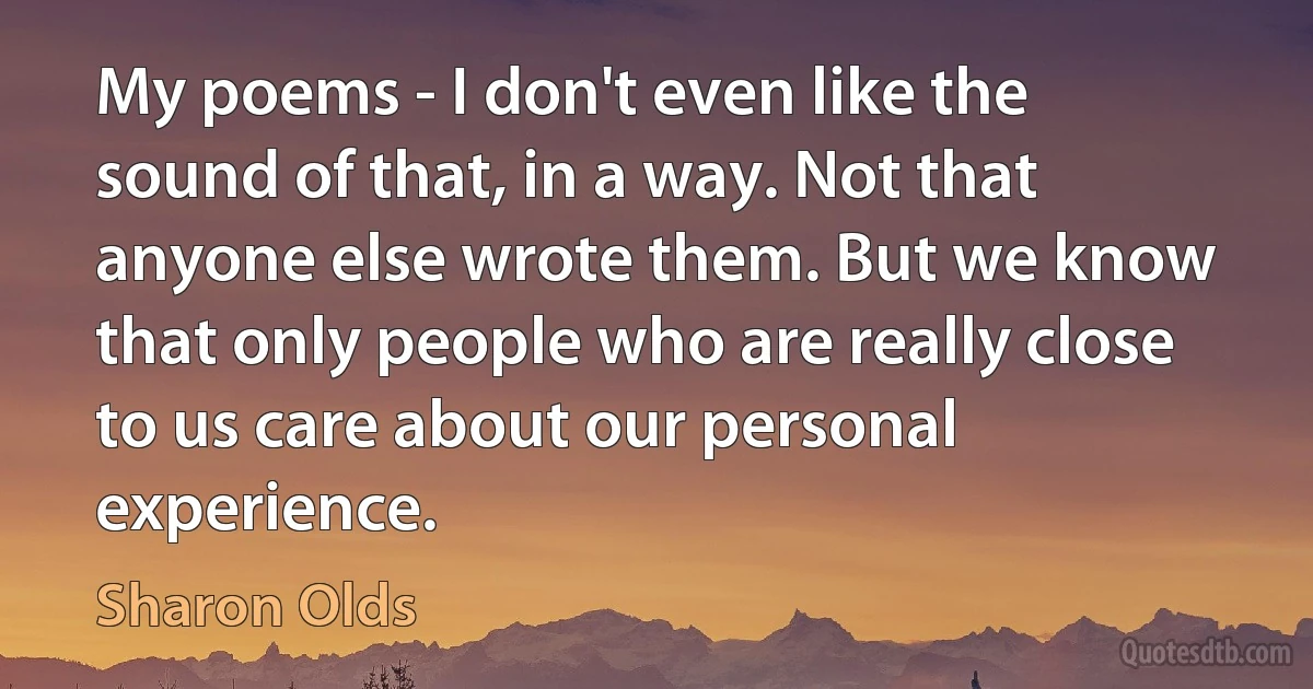 My poems - I don't even like the sound of that, in a way. Not that anyone else wrote them. But we know that only people who are really close to us care about our personal experience. (Sharon Olds)