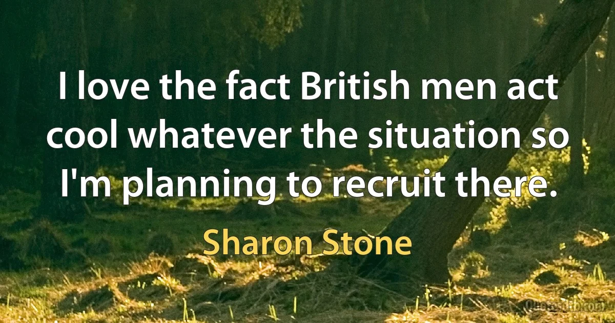 I love the fact British men act cool whatever the situation so I'm planning to recruit there. (Sharon Stone)