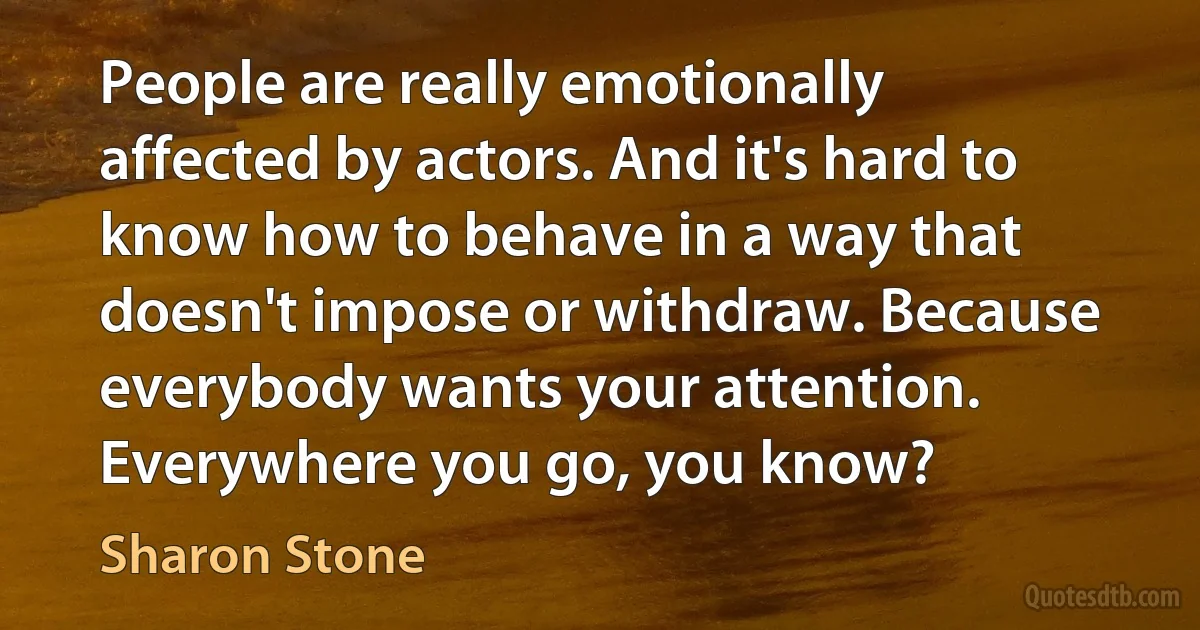 People are really emotionally affected by actors. And it's hard to know how to behave in a way that doesn't impose or withdraw. Because everybody wants your attention. Everywhere you go, you know? (Sharon Stone)