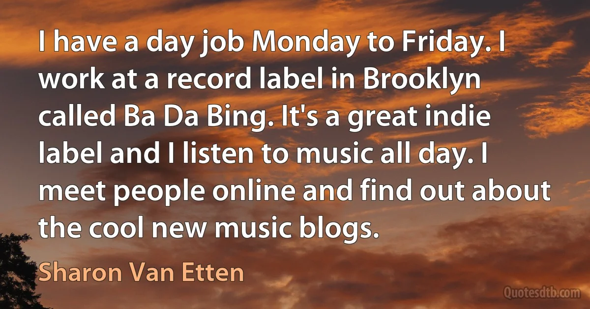 I have a day job Monday to Friday. I work at a record label in Brooklyn called Ba Da Bing. It's a great indie label and I listen to music all day. I meet people online and find out about the cool new music blogs. (Sharon Van Etten)