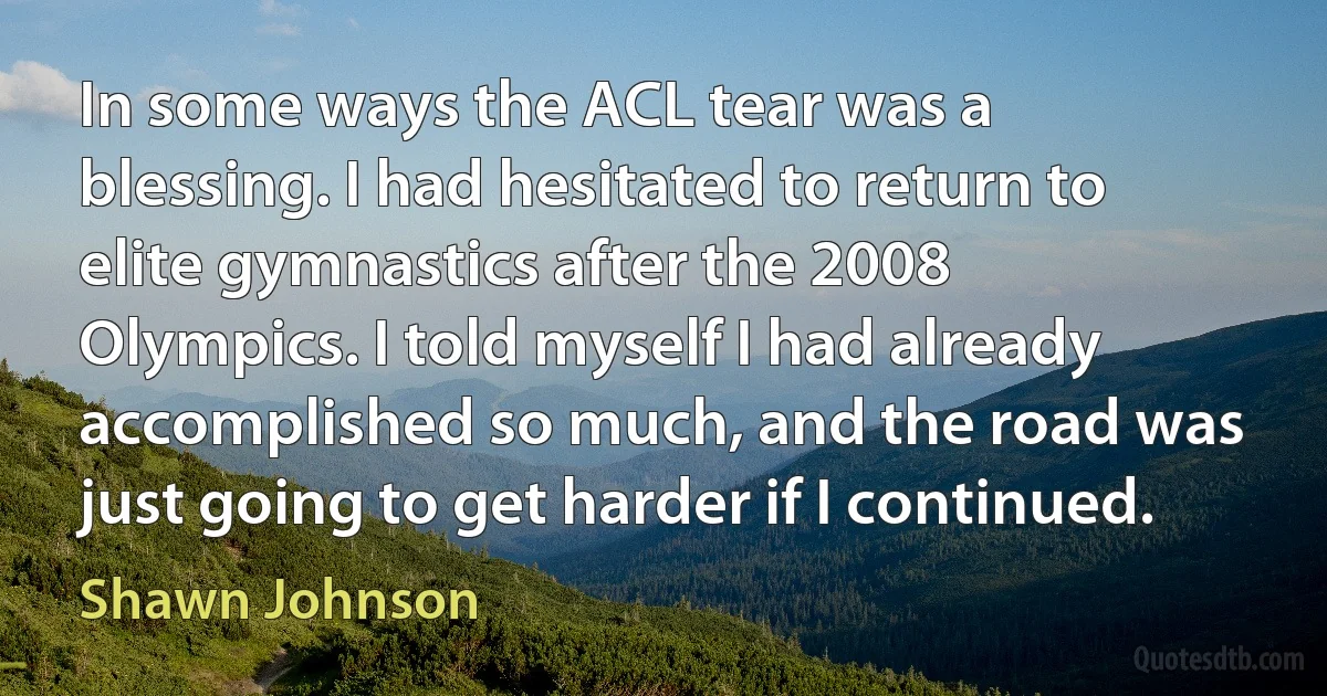 In some ways the ACL tear was a blessing. I had hesitated to return to elite gymnastics after the 2008 Olympics. I told myself I had already accomplished so much, and the road was just going to get harder if I continued. (Shawn Johnson)