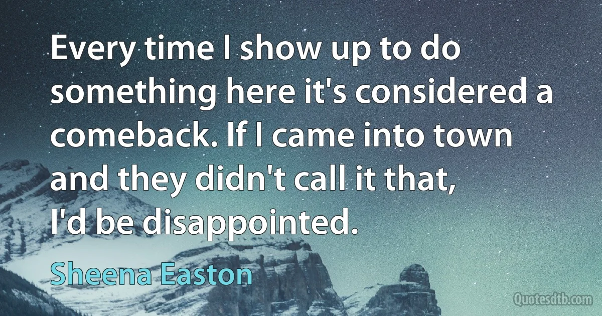 Every time I show up to do something here it's considered a comeback. If I came into town and they didn't call it that, I'd be disappointed. (Sheena Easton)