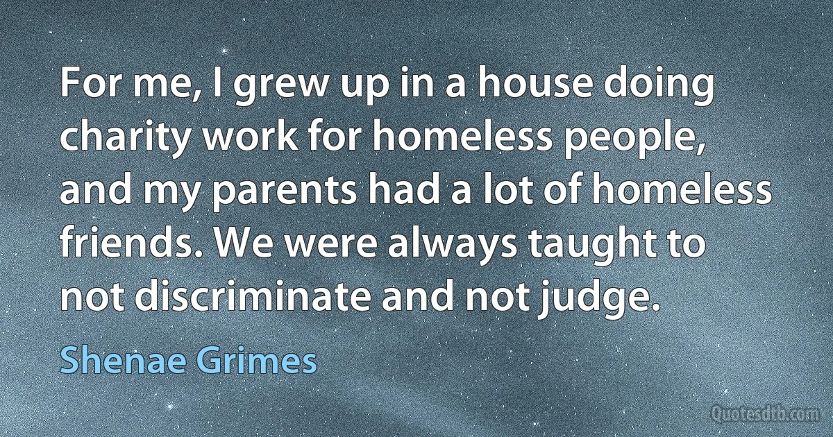 For me, I grew up in a house doing charity work for homeless people, and my parents had a lot of homeless friends. We were always taught to not discriminate and not judge. (Shenae Grimes)