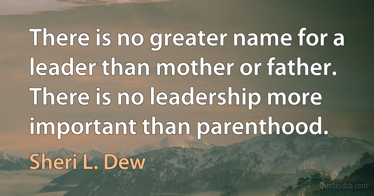 There is no greater name for a leader than mother or father. There is no leadership more important than parenthood. (Sheri L. Dew)