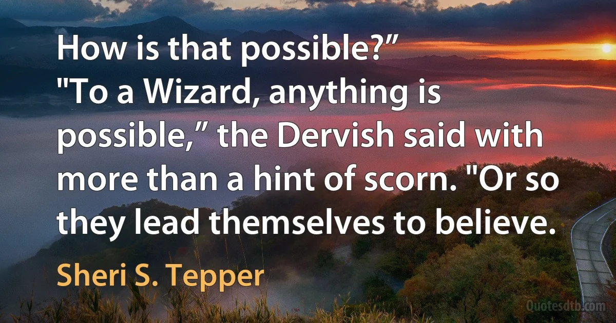 How is that possible?”
"To a Wizard, anything is possible,” the Dervish said with more than a hint of scorn. "Or so they lead themselves to believe. (Sheri S. Tepper)