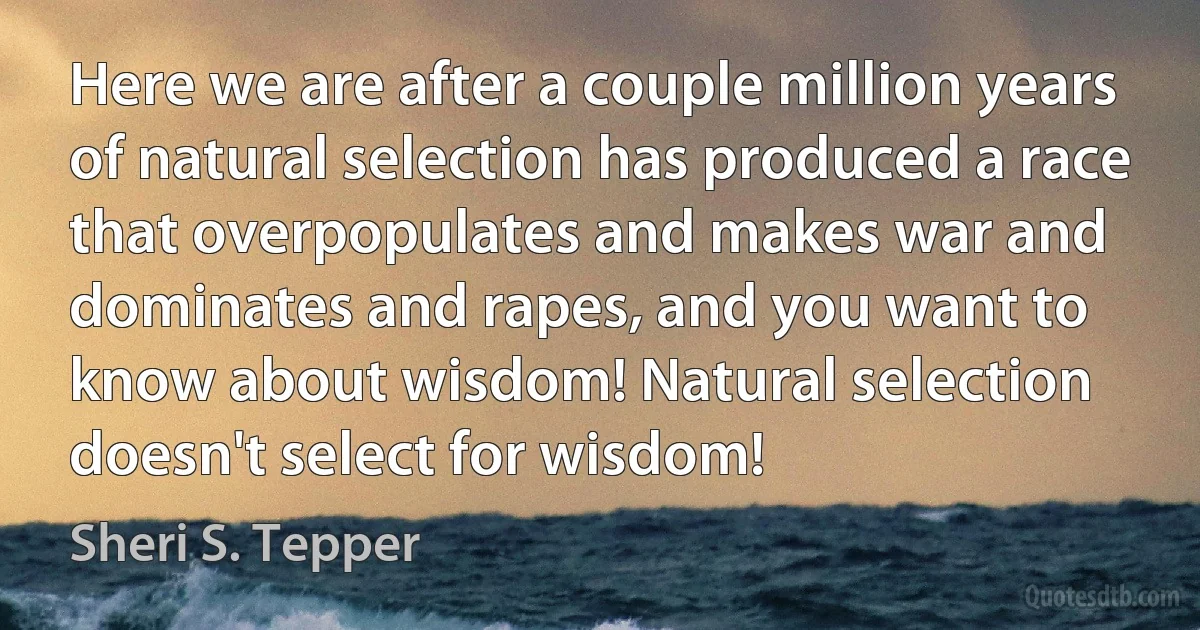 Here we are after a couple million years of natural selection has produced a race that overpopulates and makes war and dominates and rapes, and you want to know about wisdom! Natural selection doesn't select for wisdom! (Sheri S. Tepper)