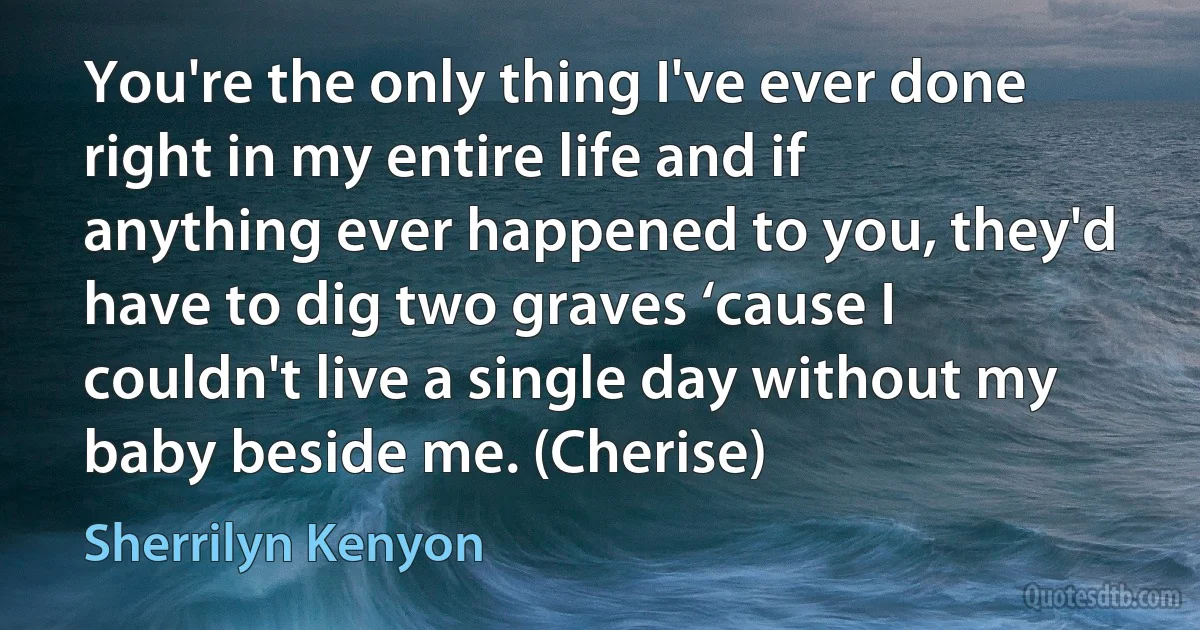 You're the only thing I've ever done right in my entire life and if anything ever happened to you, they'd have to dig two graves ‘cause I couldn't live a single day without my baby beside me. (Cherise) (Sherrilyn Kenyon)