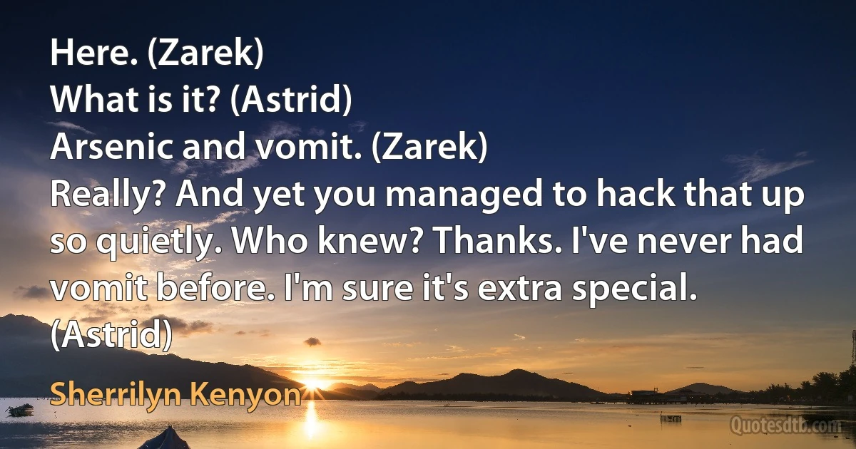 Here. (Zarek)
What is it? (Astrid)
Arsenic and vomit. (Zarek)
Really? And yet you managed to hack that up so quietly. Who knew? Thanks. I've never had vomit before. I'm sure it's extra special. (Astrid) (Sherrilyn Kenyon)