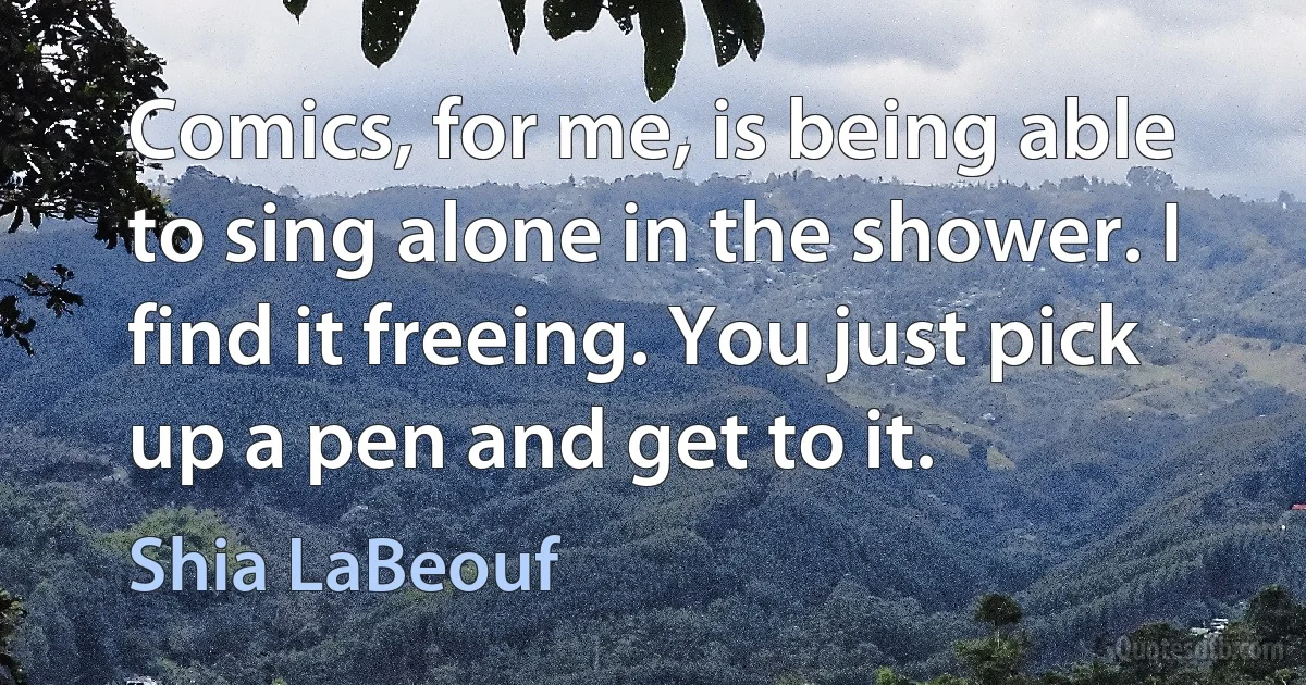 Comics, for me, is being able to sing alone in the shower. I find it freeing. You just pick up a pen and get to it. (Shia LaBeouf)