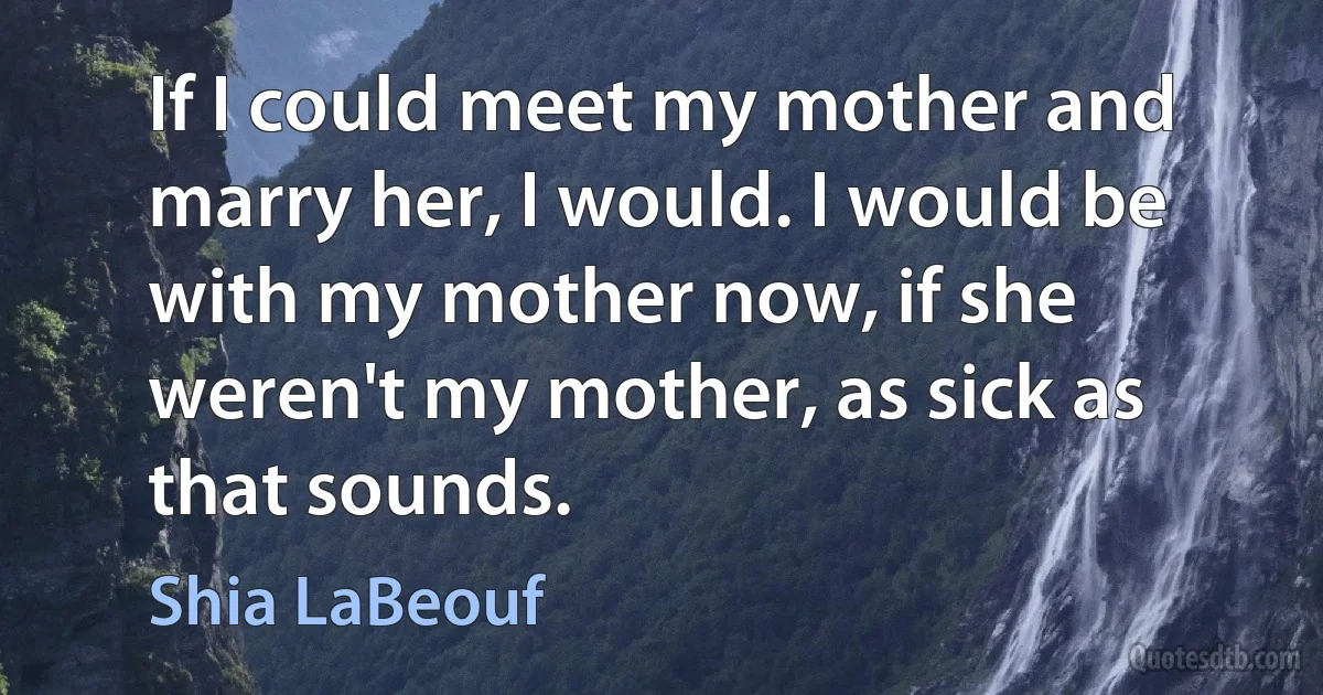 If I could meet my mother and marry her, I would. I would be with my mother now, if she weren't my mother, as sick as that sounds. (Shia LaBeouf)