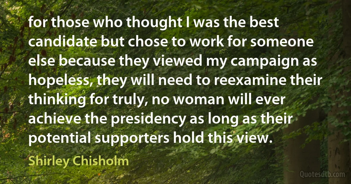 for those who thought I was the best candidate but chose to work for someone else because they viewed my campaign as hopeless, they will need to reexamine their thinking for truly, no woman will ever achieve the presidency as long as their potential supporters hold this view. (Shirley Chisholm)